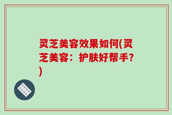 灵芝美容效果如何(灵芝美容:护肤好帮手?) 灵芝美容效果如何(灵芝美容:护肤好帮手?)