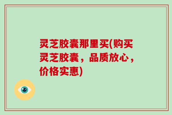 灵芝胶囊那里买(购买灵芝胶囊,品质放心,价格实惠) 灵芝胶囊那里买(购买灵芝胶囊,品质放心,价格实惠)