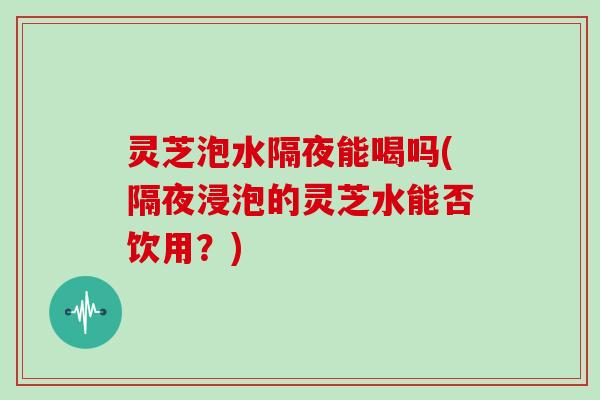 灵芝泡水隔夜能喝吗(隔夜浸泡的灵芝水能否饮用?) 灵芝泡水隔夜能喝吗(隔夜浸泡的灵芝水能否饮用?)