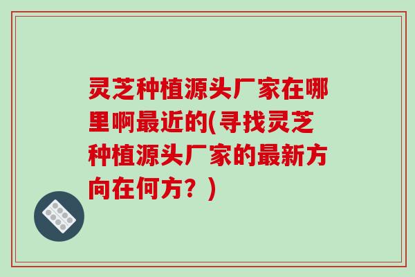 灵芝种植源头厂家在哪里啊近的(寻找灵芝种植源头厂家的新方向在何方?) 灵芝种植源头厂家在哪里啊近的(寻找灵芝种植源头厂家的新方向在何方?)