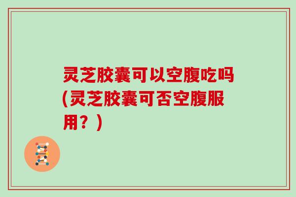 灵芝胶囊可以空腹吃吗(灵芝胶囊可否空腹服用?) 灵芝胶囊可以空腹吃吗(灵芝胶囊可否空腹服用?)