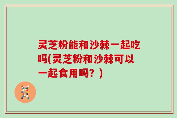 灵芝粉能和沙棘一起吃吗(灵芝粉和沙棘可以一起食用吗?) 灵芝粉能和沙棘一起吃吗(灵芝粉和沙棘可以一起食用吗?)