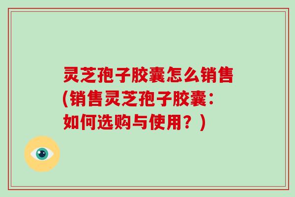 灵芝孢子胶囊怎么销售(销售灵芝孢子胶囊:如何选购与使用?) 灵芝孢子胶囊怎么销售(销售灵芝孢子胶囊:如何选购与使用?)