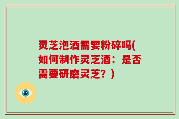 灵芝泡酒需要粉碎吗(如何制作灵芝酒:是否需要研磨灵芝?) 灵芝泡酒需要粉碎吗(如何制作灵芝酒:是否需要研磨灵芝?)