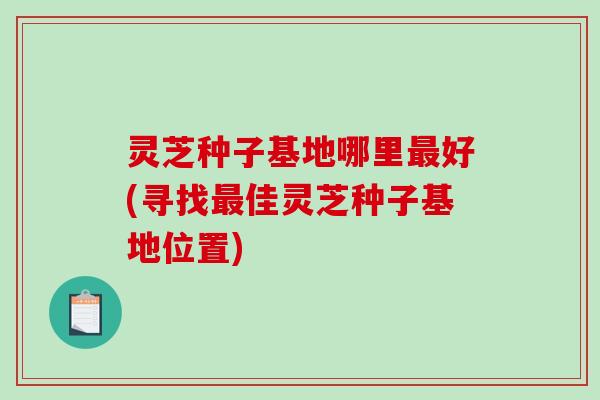灵芝种子基地哪里好(寻找佳灵芝种子基地位置) 灵芝种子基地哪里好(寻找佳灵芝种子基地位置)