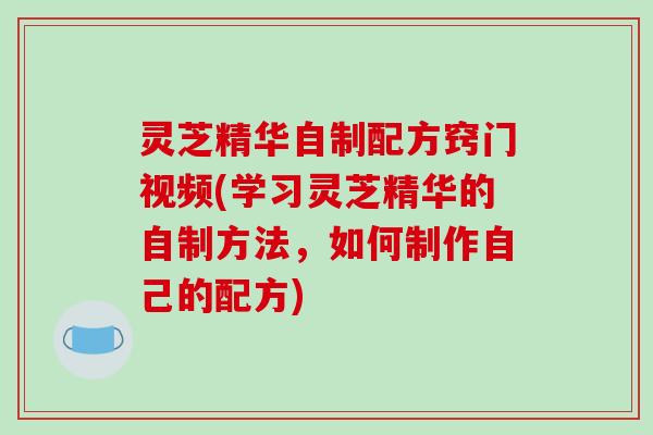 灵芝精华自制配方窍门视频(学习灵芝精华的自制方法,如何制作自己的配方) 灵芝精华自制配方窍门视频(学习灵芝精华的自制方法,如何制作自己的配方)