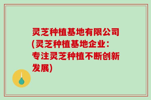 灵芝种植基地有限公司(灵芝种植基地企业:专注灵芝种植不断创新发展) 灵芝种植基地有限公司(灵芝种植基地企业:专注灵芝种植不断创新发展)