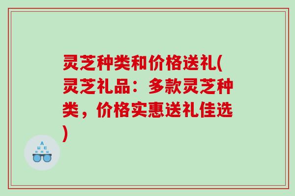 灵芝种类和价格送礼(灵芝礼品:多款灵芝种类,价格实惠送礼佳选) 灵芝种类和价格送礼(灵芝礼品:多款灵芝种类,价格实惠送礼佳选)
