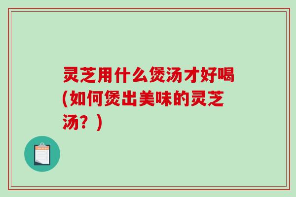 灵芝用什么煲汤才好喝(如何煲出美味的灵芝汤?) 灵芝用什么煲汤才好喝(如何煲出美味的灵芝汤?)