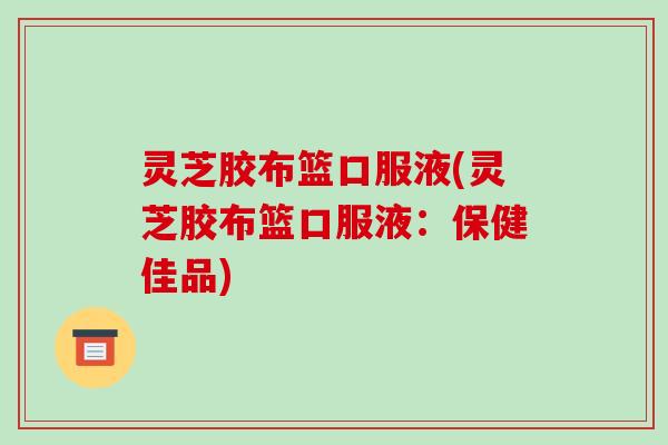 灵芝胶布篮口服液(灵芝胶布篮口服液:保健佳品) 灵芝胶布篮口服液(灵芝胶布篮口服液:保健佳品)
