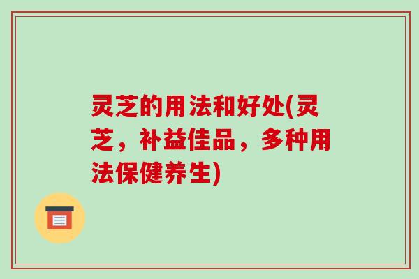 灵芝的用法和好处(灵芝,补益佳品,多种用法保健养生) 灵芝的用法和好处(灵芝,补益佳品,多种用法保健养生)