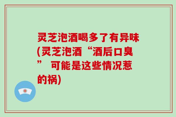 灵芝泡酒喝多了有异味(灵芝泡酒“酒后口臭” 可能是这些情况惹的祸) 灵芝泡酒喝多了有异味(灵芝泡酒“酒后口臭” 可能是这些情况惹的祸)