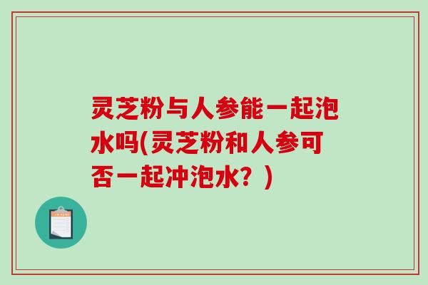 灵芝粉与人参能一起泡水吗(灵芝粉和人参可否一起冲泡水?) 灵芝粉与人参能一起泡水吗(灵芝粉和人参可否一起冲泡水?)