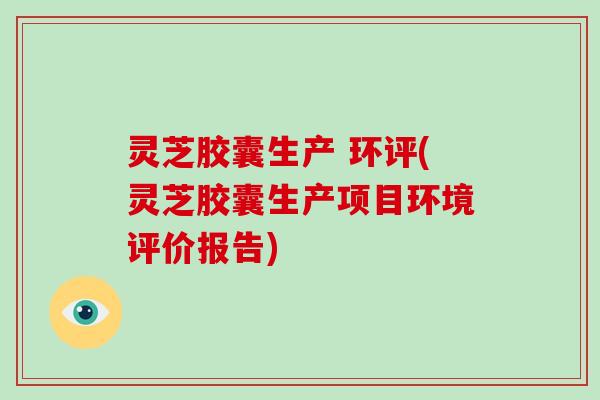 灵芝胶囊生产 环评(灵芝胶囊生产项目环境评价报告) 灵芝胶囊生产 环评(灵芝胶囊生产项目环境评价报告)