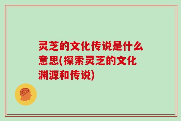灵芝的文化传说是什么意思(探索灵芝的文化渊源和传说) 灵芝的文化传说是什么意思(探索灵芝的文化渊源和传说)