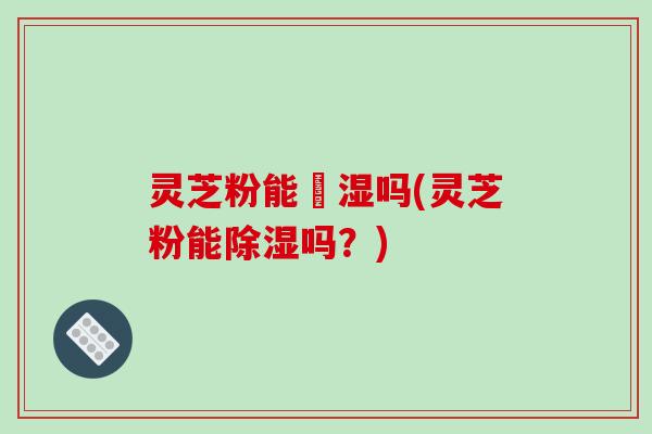 灵芝粉能袪湿吗(灵芝粉能除湿吗?) 灵芝粉能袪湿吗(灵芝粉能除湿吗?)