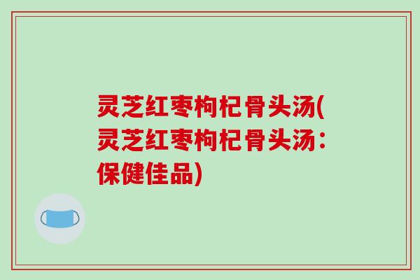 灵芝红枣枸杞骨头汤(灵芝红枣枸杞骨头汤:保健佳品) 灵芝红枣枸杞骨头汤(灵芝红枣枸杞骨头汤:保健佳品)