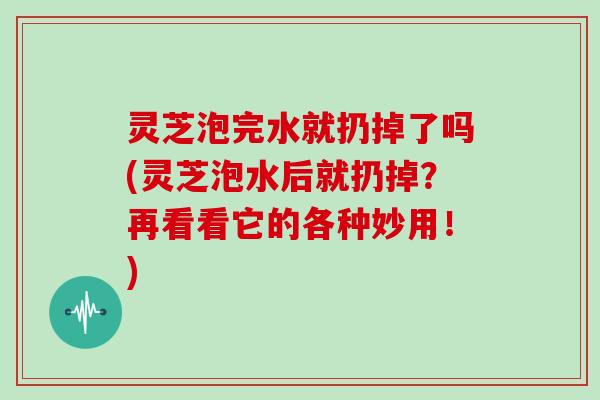 灵芝泡完水就扔掉了吗(灵芝泡水后就扔掉?再看看它的各种妙用!) 灵芝泡完水就扔掉了吗(灵芝泡水后就扔掉?再看看它的各种妙用!)