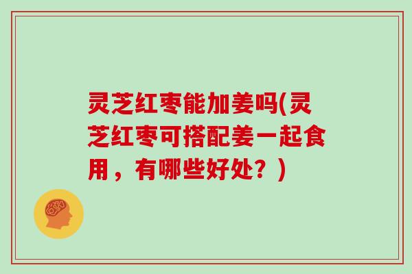 灵芝红枣能加姜吗(灵芝红枣可搭配姜一起食用，有哪些好处？)