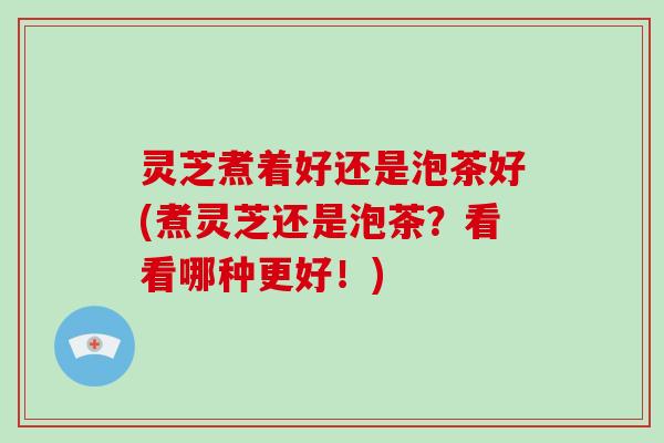 灵芝煮着好还是泡茶好(煮灵芝还是泡茶?看看哪种更好!) 灵芝煮着好还是泡茶好(煮灵芝还是泡茶?看看哪种更好!)