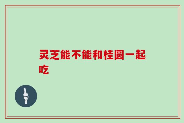 灵芝能不能和桂圆一起吃 灵芝能不能和桂圆一起吃