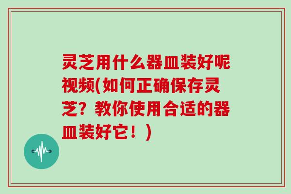 灵芝用什么器皿装好呢视频(如何正确保存灵芝?教你使用合适的器皿装好它!) 灵芝用什么器皿装好呢视频(如何正确保存灵芝?教你使用合适的器皿装好它!)