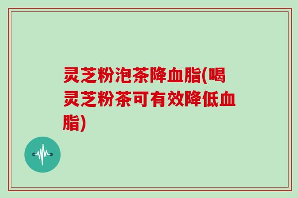 灵芝粉泡茶降(喝灵芝粉茶可有效降低) 灵芝粉泡茶降(喝灵芝粉茶可有效降低)