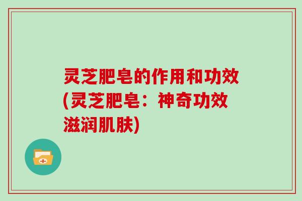 灵芝肥皂的作用和功效(灵芝肥皂:神奇功效滋润) 灵芝肥皂的作用和功效(灵芝肥皂:神奇功效滋润)