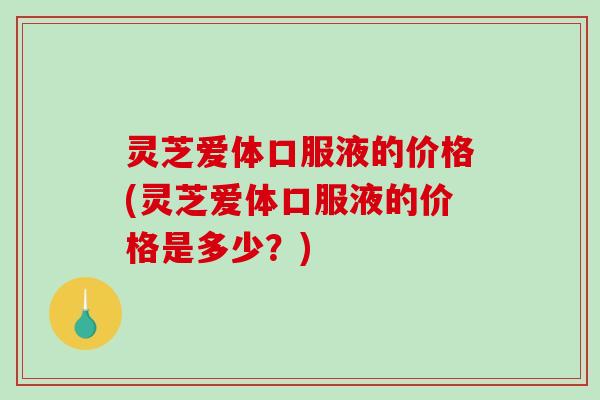 灵芝爱体口服液的价格(灵芝爱体口服液的价格是多少?) 灵芝爱体口服液的价格(灵芝爱体口服液的价格是多少?)