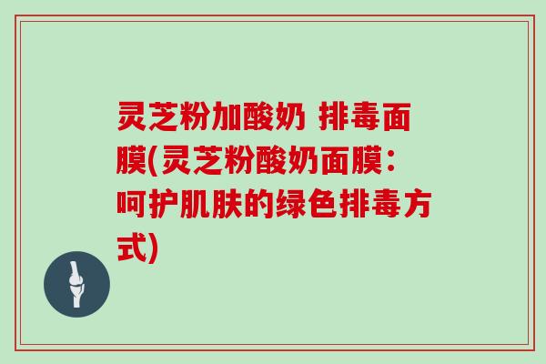灵芝粉加酸奶 面膜(灵芝粉酸奶面膜:呵护的绿色方式) 灵芝粉加酸奶 面膜(灵芝粉酸奶面膜:呵护的绿色方式)