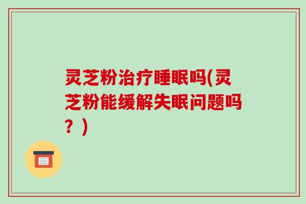 灵芝粉吗(灵芝粉能缓解问题吗?) 灵芝粉吗(灵芝粉能缓解问题吗?)