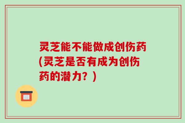 灵芝能不能做成创伤药(灵芝是否有成为创伤药的潜力?) 灵芝能不能做成创伤药(灵芝是否有成为创伤药的潜力?)