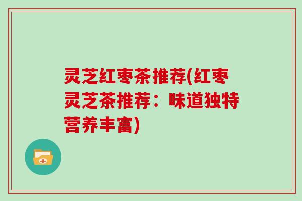 灵芝红枣茶推荐(红枣灵芝茶推荐:味道独特营养丰富) 灵芝红枣茶推荐(红枣灵芝茶推荐:味道独特营养丰富)