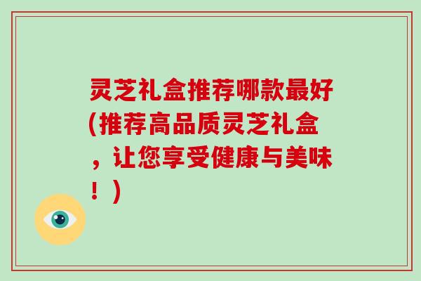 灵芝礼盒推荐哪款好(推荐高品质灵芝礼盒,让您享受健康与美味!) 灵芝礼盒推荐哪款好(推荐高品质灵芝礼盒,让您享受健康与美味!)