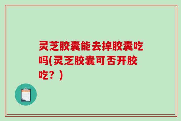 灵芝胶囊能去掉胶囊吃吗(灵芝胶囊可否开胶吃?) 灵芝胶囊能去掉胶囊吃吗(灵芝胶囊可否开胶吃?)