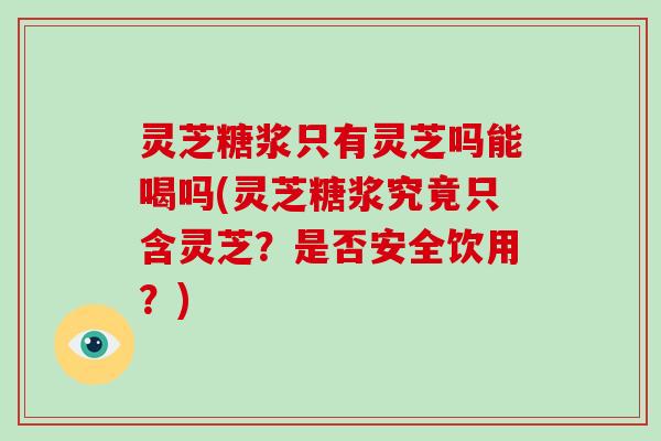 灵芝糖浆只有灵芝吗能喝吗(灵芝糖浆究竟只含灵芝?是否安全饮用?) 灵芝糖浆只有灵芝吗能喝吗(灵芝糖浆究竟只含灵芝?是否安全饮用?)
