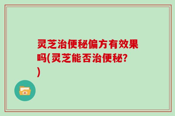 灵芝偏方有效果吗(灵芝能否?) 灵芝偏方有效果吗(灵芝能否?)
