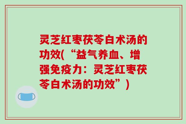 灵芝红枣茯苓白术汤的功效(“益气、增强免疫力:灵芝红枣茯苓白术汤的功效”) 灵芝红枣茯苓白术汤的功效(“益气、增强免疫力:灵芝红枣茯苓白术汤的功效”)