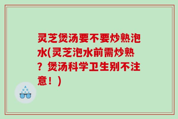 灵芝煲汤要不要炒熟泡水(灵芝泡水前需炒熟?煲汤科学卫生别不注意!) 灵芝煲汤要不要炒熟泡水(灵芝泡水前需炒熟?煲汤科学卫生别不注意!)