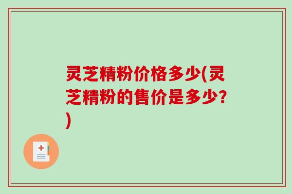 灵芝精粉价格多少(灵芝精粉的售价是多少？)