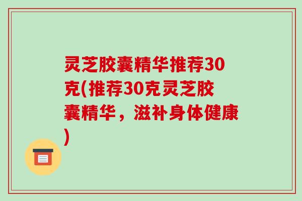 灵芝胶囊精华推荐30克(推荐30克灵芝胶囊精华,滋补身体健康) 灵芝胶囊精华推荐30克(推荐30克灵芝胶囊精华,滋补身体健康)