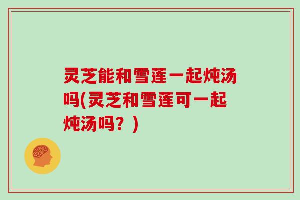 灵芝能和雪莲一起炖汤吗(灵芝和雪莲可一起炖汤吗?) 灵芝能和雪莲一起炖汤吗(灵芝和雪莲可一起炖汤吗?)