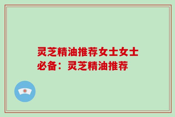 灵芝精油推荐女士女士必备：灵芝精油推荐
