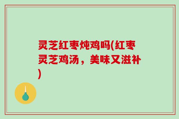 灵芝红枣炖鸡吗(红枣灵芝鸡汤，美味又滋补)