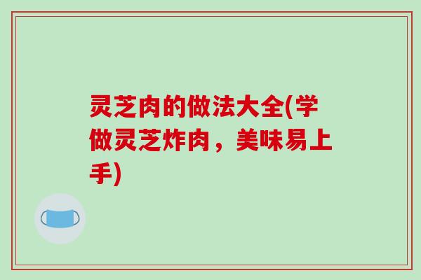 灵芝肉的做法大全(学做灵芝炸肉,美味易上手) 灵芝肉的做法大全(学做灵芝炸肉,美味易上手)