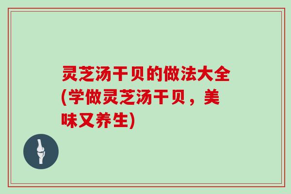 灵芝汤干贝的做法大全(学做灵芝汤干贝,美味又养生) 灵芝汤干贝的做法大全(学做灵芝汤干贝,美味又养生)