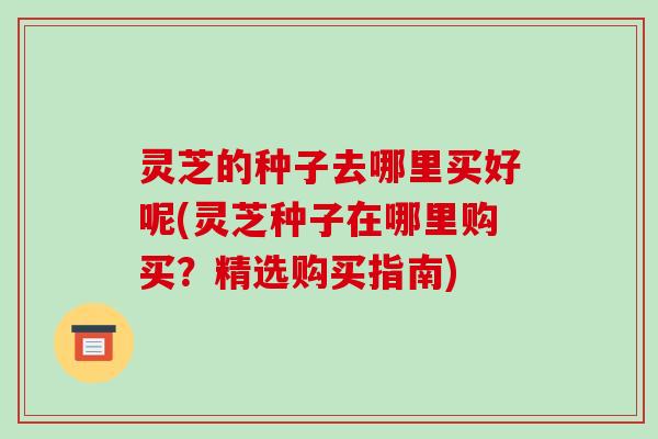 灵芝的种子去哪里买好呢(灵芝种子在哪里购买?精选购买指南) 灵芝的种子去哪里买好呢(灵芝种子在哪里购买?精选购买指南)