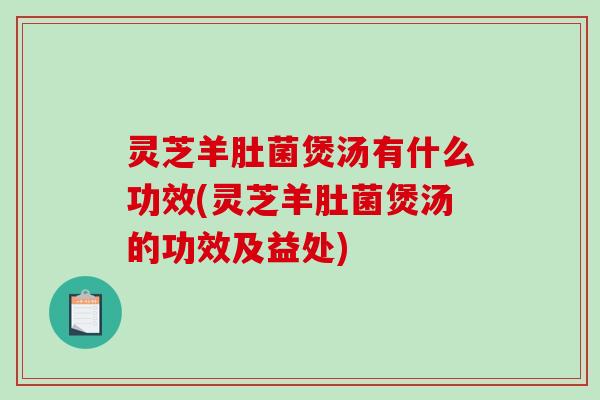 灵芝羊肚菌煲汤有什么功效(灵芝羊肚菌煲汤的功效及益处) 灵芝羊肚菌煲汤有什么功效(灵芝羊肚菌煲汤的功效及益处)
