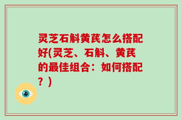 灵芝石斛黄芪怎么搭配好(灵芝、石斛、黄芪的佳组合：如何搭配？)