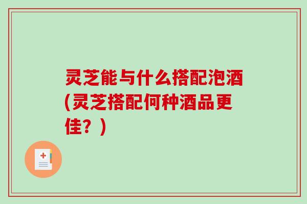 灵芝能与什么搭配泡酒(灵芝搭配何种酒品更佳?) 灵芝能与什么搭配泡酒(灵芝搭配何种酒品更佳?)
